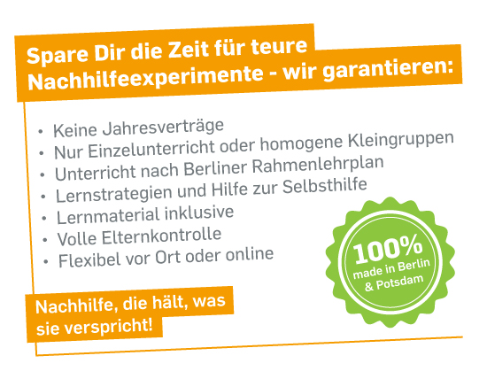 Spare dir die Zeit für teure Nachhilfeexperimente - wir garantieren: 
- Keine Jahresverträge
- Nur Einzelunterricht oder homogene Kleingruppen
- Unterricht nach Berliner Rahmenlehrplan
- Lernstrategien und Hilfe zur Selbsthilfe
- Lernmaterial inklusive
- Volle Elternkontrolle
- Flexibel vor-Ort oder online
Nachhilfe, die hält, was sie verspricht!
100% made in Berlin & Potsdam