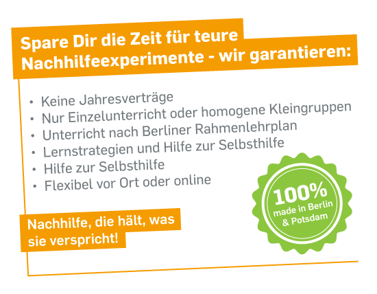 Spare dir die Zeit für teure Nachhilfeexperimente - wir garantieren: 
- Keine Jahresverträge
- Nur Einzelunterricht oder homogene Kleingruppen
- Unterricht nach Berliner Rahmenlehrplan
- Lernstrategien und Hilfe zur Selbsthilfe
- Hilfe zur Selbsthilfe
- Flexibel vor-Ort oder online
Nachhilfe, die hält, was sie verspricht!
100% made in Berlin & Potsdam
