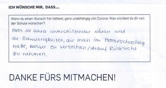 Ich wünsche mir: dass die Lehrer unterstützender wären und die Schwierigkeiten, die man im Homeschooling hatte, besser verstehen und darauf Rücksicht nehmen.