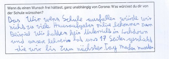 Ich wünsche mir: dass wir, wenn die Schule ausfallen würde, wir nicht zu viele Hausaufgaben online bekommen. Zum Beispiel: Wir hatten keinen Unterricht im Lockdown und unsere Lehrerin hat uns 17 Seiten geschickt, die wir bis zum nächsten Tag machen mussten.